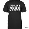 Shouldn't You Be In My Bed Shirt